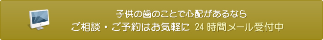 子供の歯のことで心配があるなら ご相談・ご予約はお気軽に 24時間メール受付中