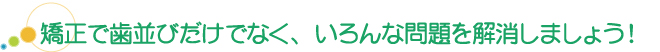 矯正で歯並びだけでなく、いろんな問題を解消しましょう!