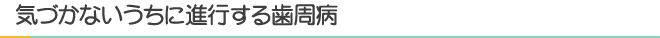 気づかないうちに進行する歯周病